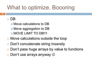 What to optimize. Boooring 
32 
 DB 
 Move calculations to DB 
 Move aggregation to DB 
 MOVE LIMIT TO DB!!1 
 Move calculations outside the loop 
 Don’t concatenate string insanely 
 Don’t pass huge arrays by value to functions 
 Don’t use arrays anyway  
 