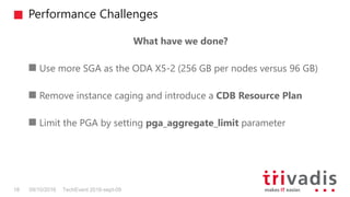 Performance Challenges
TechEvent 2016-sept-0918 09/10/2016
What have we done?
Use more SGA as the ODA X5-2 (256 GB per nodes versus 96 GB)
Remove instance caging and introduce a CDB Resource Plan
Limit the PGA by setting pga_aggregate_limit parameter
 