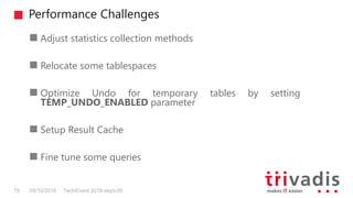 Performance Challenges
TechEvent 2016-sept-0919 09/10/2016
Adjust statistics collection methods
Relocate some tablespaces
Optimize Undo for temporary tables by setting
TEMP_UNDO_ENABLED parameter
Setup Result Cache
Fine tune some queries
 