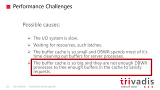 Performance Challenges
TechEvent 2016-sept-0922 09/10/2016
Possible causes:
 The I/O system is slow.
 Waiting for resources, such latches.
 The buffer cache is so small and DBWR spends most of it's
time cleaning out buffers for server processes.
 The buffer cache is so big and they are not enough DBWR
processes to free enough buffers in the cache to satisfy
requests.
 
