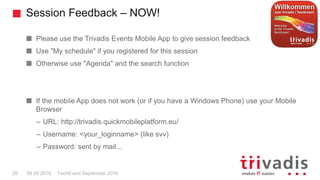 Session Feedback – NOW!
TechEvent September 201626 09.09.2016
Please use the Trivadis Events Mobile App to give session feedback
Use "My schedule" if you registered for this session
Otherwise use "Agenda" and the search function
If the mobile App does not work (or if you have a Windows Phone) use your Mobile
Browser
– URL: http://trivadis.quickmobileplatform.eu/
– Username: <your_loginname> (like svv)
– Password: sent by mail...
 