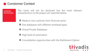 Constomer Context
TechEvent 2016-sept-095 09/10/2016
The name will not be disclosed but the most relevant
characteristics to the project are reported below.
Customer
Environment
Medium size customer from financial sector
Few databases with different workload types
Virtual Private Databases
High level of automation
Consolidation opportunities with the Multitenant Option
 