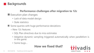Backgrounds
TechEvent 2016-sept-099 09/10/2016
Performance challenges after migration to 12c
Execution plan changes
• Lack of data model design
• Stale statistics
Some queries with huge performance deviations
– New 12c features
• SQL Plan directives due to miss estimates
• Adaptive dynamic sampling triggered automatically when parallelism is
in the game
• Some bugs…
How we fixed that?
 
