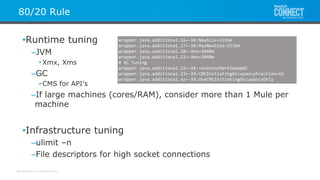 All contents © MuleSoft Inc.
80/20 Rule
•Runtime tuning
–JVM
• Xmx, Xms
–GC
• CMS for API’s
–If large machines (cores/RAM), consider more than 1 Mule per
machine
•Infrastructure tuning
–ulimit –n
–File descriptors for high socket connections
wrapper.java.additional.16=-XX:NewSize=1536m
wrapper.java.additional.17=-XX:MaxNewSize=1536m
wrapper.java.additional.20=-Xms=2048m
wrapper.java.additional.21=-Xmx=2048m
# GC Tuning
wrapper.java.additional.22=-XX:+UseConcMarkSweepGC
wrapper.java.additional.23=-XX:CMSInitiatingOccupancyFraction=65
wrapper.java.additional.xz=-XX:UseCMSInitiatingOccupancyOnly
 