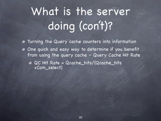 What is the server
   doing (con’t)?
Turning the Query cache counters into information
One quick and easy way to determine if you beneﬁt
from using the query cache – Query Cache Hit Rate
   QC Hit Rate = Qcache_hits/(Qcache_hits
   +Com_select)




                       20
 