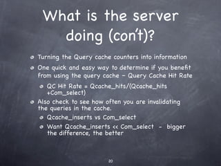 What is the server
   doing (con’t)?
Turning the Query cache counters into information
One quick and easy way to determine if you beneﬁt
from using the query cache – Query Cache Hit Rate
   QC Hit Rate = Qcache_hits/(Qcache_hits
   +Com_select)
Also check to see how often you are invalidating
the queries in the cache.
   Qcache_inserts vs Com_select
   Want Qcache_inserts << Com_select - bigger
   the difference, the better



                       20
 