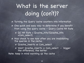 What is the server
        doing (con’t)?
    Turning the Query cache counters into information
    One quick and easy way to determine if you beneﬁt
    from using the query cache – Query Cache Hit Rate
        QC Hit Rate = Qcache_hits/(Qcache_hits
        +Com_select)
     Also check to see how often you are invalidating
     the queries in the cache.
        Qcache_inserts vs Com_select
        Want Qcache_inserts << Com_select - bigger
        the difference, the better
Note: keep in mind warming up the cache

                           20
 