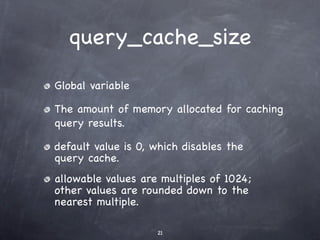 query_cache_size

Global variable

The amount of memory allocated for caching
query results.

default value is 0, which disables the
query cache.
allowable values are multiples of 1024;
other values are rounded down to the
nearest multiple.

                    21
 
