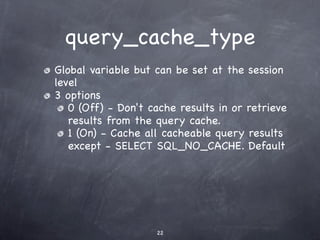 query_cache_type
Global variable but can be set at the session
level
3 options
   0 (Off) - Don't cache results in or retrieve
   results from the query cache.
   1 (On) - Cache all cacheable query results
   except - SELECT SQL_NO_CACHE. Default




                    22
 