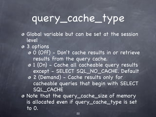 query_cache_type
Global variable but can be set at the session
level
3 options
   0 (Off) - Don't cache results in or retrieve
   results from the query cache.
   1 (On) - Cache all cacheable query results
   except - SELECT SQL_NO_CACHE. Default
   2 (Demand) - Cache results only for
   cacheable queries that begin with SELECT
   SQL_CACHE
Note that the query_cache_size of memory
is allocated even if query_cache_type is set
to 0.
                    22
 