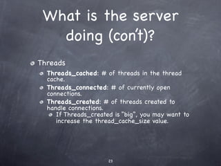 What is the server
   doing (con’t)?
Threads
  Threads_cached: # of threads in the thread
  cache.
  Threads_connected: # of currently open
  connections.
  Threads_created: # of threads created to
  handle connections.
     If Threads_created is “big”, you may want to
     increase the thread_cache_size value.




                      23
 