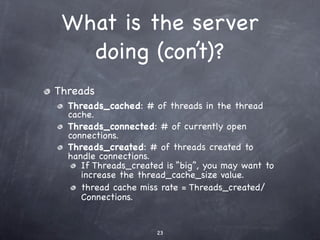 What is the server
   doing (con’t)?
Threads
  Threads_cached: # of threads in the thread
  cache.
  Threads_connected: # of currently open
  connections.
  Threads_created: # of threads created to
  handle connections.
     If Threads_created is “big”, you may want to
     increase the thread_cache_size value.
     thread cache miss rate = Threads_created/
     Connections.


                      23
 