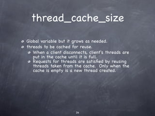thread_cache_size
Global variable but it grows as needed.
threads to be cached for reuse.
   When a client disconnects, client's threads are
   put in the cache until it is full.
   Requests for threads are satisﬁed by reusing
   threads taken from the cache. Only when the
   cache is empty is a new thread created.




                        24
 