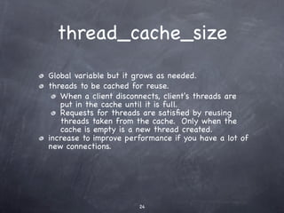 thread_cache_size
Global variable but it grows as needed.
threads to be cached for reuse.
   When a client disconnects, client's threads are
   put in the cache until it is full.
   Requests for threads are satisﬁed by reusing
   threads taken from the cache. Only when the
   cache is empty is a new thread created.
increase to improve performance if you have a lot of
new connections.




                       24
 