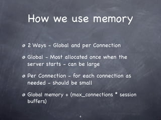 How we use memory

2 Ways - Global and per Connection

Global - Most allocated once when the
server starts - can be large

Per Connection - for each connection as
needed - should be small

Global memory + (max_connections * session
buffers)

                    4
 
