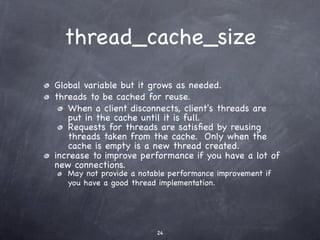 thread_cache_size
Global variable but it grows as needed.
threads to be cached for reuse.
   When a client disconnects, client's threads are
   put in the cache until it is full.
   Requests for threads are satisﬁed by reusing
   threads taken from the cache. Only when the
   cache is empty is a new thread created.
increase to improve performance if you have a lot of
new connections.
   May not provide a notable performance improvement if
   you have a good thread implementation.




                         24
 