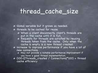 thread_cache_size
Global variable but it grows as needed.
threads to be cached for reuse.
   When a client disconnects, client's threads are
   put in the cache until it is full.
   Requests for threads are satisﬁed by reusing
   threads taken from the cache. Only when the
   cache is empty is a new thread created.
increase to improve performance if you have a lot of
new connections.
   May not provide a notable performance improvement if
   you have a good thread implementation.
(100-((Threads_created / Connections)*100) = thread
cache efﬁciency


                         24
 