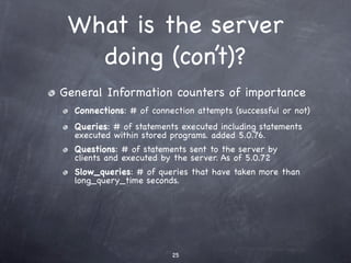 What is the server
   doing (con’t)?
General Information counters of importance
  Connections: # of connection attempts (successful or not)
  Queries: # of statements executed including statements
  executed within stored programs. added 5.0.76.
  Questions: # of statements sent to the server by
  clients and executed by the server. As of 5.0.72
  Slow_queries: # of queries that have taken more than
  long_query_time seconds.




                         25
 