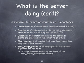 What is the server
   doing (con’t)?
General Information counters of importance
  Connections: # of connection attempts (successful or not)
  Queries: # of statements executed including statements
  executed within stored programs. added 5.0.76.
  Questions: # of statements sent to the server by
  clients and executed by the server. As of 5.0.72
  Slow_queries: # of queries that have taken more than
  long_query_time seconds.
  Sort_merge_passes: # of merge passes that the sort
  algorithm has had to do.
      If large, consider increasing the value of the
      sort_buffer_size system variable.


                         25
 