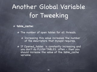 Another Global Variable
     for Tweeking
 table_cache:

   The number of open tables for all threads.

      Increasing this value increases the number
      of ﬁle descriptors that mysqld requires.

   If Opened_tables is constantly increasing and
   you don't do FLUSH TABLES often - then you
   should increase the value of the table_cache
   variable.




                       26
 