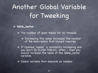 Another Global Variable
     for Tweeking
 table_cache:

   The number of open tables for all threads.

      Increasing this value increases the number
      of ﬁle descriptors that mysqld requires.

   If Opened_tables is constantly increasing and
   you don't do FLUSH TABLES often - then you
   should increase the value of the table_cache
   variable.

   Global variable that expands as needed


                       26
 