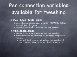 Per connection variables
 available for tweeking
 max_heap_table_size:
   sets the maximum size to which MEMORY tables
   are allowed to grow.
   Dynamic variable - can be set per session
 tmp_table_size:
   Dynamic variable - can be set per session
   maximum size of internal in-memory temporary
   tables.
      actual limit is determined as the smaller of
      max_heap_table_size and tmp_table_size.




                       27
 