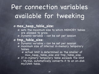 Per connection variables
 available for tweeking
 max_heap_table_size:
   sets the maximum size to which MEMORY tables
   are allowed to grow.
   Dynamic variable - can be set per session
 tmp_table_size:
   Dynamic variable - can be set per session
   maximum size of internal in-memory temporary
   tables.
       actual limit is determined as the smaller of
       max_heap_table_size and tmp_table_size.
   If in-memory temporary table exceeds the limit
   - MySQL automatically converts it to an on-disk
   MyISAM table.

                       27
 