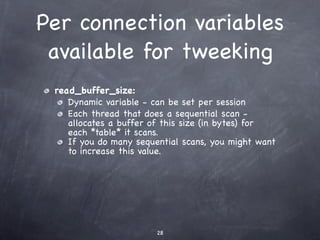 Per connection variables
 available for tweeking
 read_buffer_size:
    Dynamic variable - can be set per session
    Each thread that does a sequential scan -
    allocates a buffer of this size (in bytes) for
    each *table* it scans.
    If you do many sequential scans, you might want
    to increase this value.




                        28
 