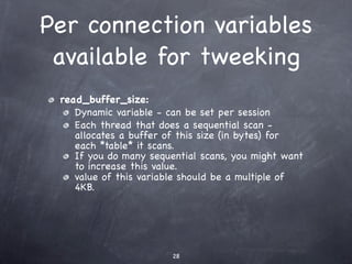 Per connection variables
 available for tweeking
 read_buffer_size:
    Dynamic variable - can be set per session
    Each thread that does a sequential scan -
    allocates a buffer of this size (in bytes) for
    each *table* it scans.
    If you do many sequential scans, you might want
    to increase this value.
    value of this variable should be a multiple of
    4KB.




                        28
 