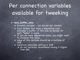 Per connection variables
 available for tweeking
 read_buffer_size:
    Dynamic variable - can be set per session
    Each thread that does a sequential scan -
    allocates a buffer of this size (in bytes) for
    each *table* it scans.
    If you do many sequential scans, you might want
    to increase this value.
    value of this variable should be a multiple of
    4KB.
    maximum allowable setting is 2GB
        do not normally recommend having it higher
        then 8M.


                        28
 