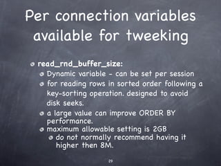 Per connection variables
 available for tweeking
 read_rnd_buffer_size:
   Dynamic variable - can be set per session
   for reading rows in sorted order following a
   key-sorting operation. designed to avoid
   disk seeks.
   a large value can improve ORDER BY
   performance.
   maximum allowable setting is 2GB
      do not normally recommend having it
      higher then 8M.
                    29
 