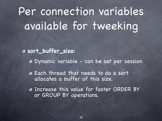 Per connection variables
 available for tweeking

 sort_buffer_size:
   Dynamic variable - can be set per session

   Each thread that needs to do a sort
   allocates a buffer of this size.
   Increase this value for faster ORDER BY
   or GROUP BY operations.


                     30
 