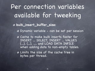Per connection variables
 available for tweeking
 bulk_insert_buffer_size:
   Dynamic variable - can be set per session
   Cache to make bulk inserts faster for
   INSERT ... SELECT, INSERT ... VALUES
   (...), (...), ..., and LOAD DATA INFILE
   when adding data to non-empty tables.
   Limits the size of the cache tree in
   bytes per thread.


                    31
 