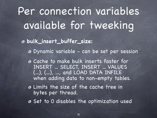 Per connection variables
 available for tweeking
 bulk_insert_buffer_size:
   Dynamic variable - can be set per session
   Cache to make bulk inserts faster for
   INSERT ... SELECT, INSERT ... VALUES
   (...), (...), ..., and LOAD DATA INFILE
   when adding data to non-empty tables.
   Limits the size of the cache tree in
   bytes per thread.
   Set to 0 disables the optimization used

                    31
 