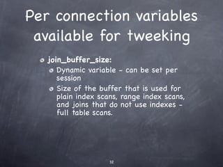 Per connection variables
 available for tweeking
   join_buffer_size:
      Dynamic variable - can be set per
      session
      Size of the buffer that is used for
      plain index scans, range index scans,
      and joins that do not use indexes -
      full table scans.




                     32
 