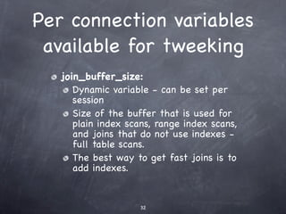 Per connection variables
 available for tweeking
   join_buffer_size:
      Dynamic variable - can be set per
      session
      Size of the buffer that is used for
      plain index scans, range index scans,
      and joins that do not use indexes -
      full table scans.
      The best way to get fast joins is to
      add indexes.


                     32
 