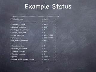 Example Status
   +-----------------------------------+-------------+
| Variable_name                    | Value        |
+-----------------------------------+-------------+
| Aborted_clients                  | 6618         |
| Aborted_connects                 | 3957         |
| Binlog_cache_disk_use            | 0            |
| Binlog_cache_use                 | 0            |
| Bytes_received                   | 1320510015   |
| Bytes_sent                       | 2978960756   |
| Com_admin_commands               | 32124        |
....
| Threads_cached                   | 0            |
| Threads_connected                | 1            |
| Threads_created                  | 316771       |
| Threads_running                  | 1            |
| Uptime                           | 1722523      |
| Uptime_since_flush_status        | 1722523      |
+-----------------------------------+-------------+




                                         8
 