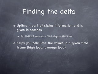 Finding the delta
Uptime - part of status information and is
given in seconds
  Ex: 1086122 seconds = ~19.9 days = 478.5 hrs

helps you calculate the values in a given time
frame (high load, average load).




                         9
 