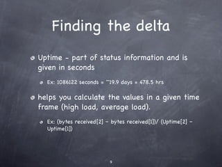 Finding the delta
Uptime - part of status information and is
given in seconds
  Ex: 1086122 seconds = ~19.9 days = 478.5 hrs

helps you calculate the values in a given time
frame (high load, average load).
  Ex: (bytes received[2] – bytes received[1])/ (Uptime[2] –
  Uptime[1])




                          9
 