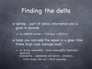 Finding the delta
Uptime - part of status information and is
given in seconds
  Ex: 1086122 seconds = ~19.9 days = 478.5 hrs

helps you calculate the values in a given time
frame (high load, average load).
  Ex: (bytes received[2] – bytes received[1])/ (Uptime[2] –
  Uptime[1])
  (1320582719 - 1320510015 )/(1722729 - 1722523) =
      72704 bytes/ 206 sec = 352.9 bytes/sec


                          9
 
