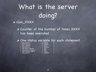 What is the server
       doing?
Com_XXXX

 Counter of the number of times XXXX
 has been executed

 One status variable for each statement
 |   Com_delete          |   78813    |
 |   Com_insert          |   100357   |
 |   Com_replace         |   3130     |
 |   Com_select          |   984292   |
 |   Com_show_tables     |   459      |
 |   Com_show_triggers   |   898      |
 |   Com_create_table    |   1349     |
 |   Com_update          |   285105   |




                                 10
 