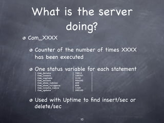 What is the server
       doing?
Com_XXXX

 Counter of the number of times XXXX
 has been executed

 One status variable for each statement
 |   Com_delete          |   78813    |
 |   Com_insert          |   100357   |
 |   Com_replace         |   3130     |
 |   Com_select          |   984292   |
 |   Com_show_tables     |   459      |
 |   Com_show_triggers   |   898      |
 |   Com_create_table    |   1349     |
 |   Com_update          |   285105   |



 Used with Uptime to ﬁnd insert/sec or
 delete/sec

                                 10
 