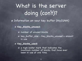 What is the server
   doing (con’t)?
Information on your key buffer (MyISAM)

  Key_blocks_unused:

    number of unused blocks
    key_buffer_size - Key_blocks_unused = amount
    in use
  Key_blocks_used:
    a high-water mark that indicates the
    maximum number of blocks that have ever
    been in use at one time.

                     11
 