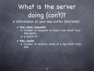 What is the server
   doing (con’t)?
Information on your key buffer (MyISAM)
  Key_read_requests:
     number of requests to read a key block from
     the cache.
     a cache hit
  Key_reads:
     number of physical reads of a key block from
     disk.




                      12
 