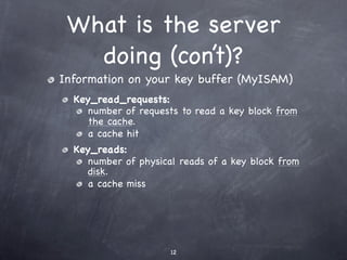 What is the server
   doing (con’t)?
Information on your key buffer (MyISAM)
  Key_read_requests:
     number of requests to read a key block from
     the cache.
     a cache hit
  Key_reads:
     number of physical reads of a key block from
     disk.
     a cache miss




                      12
 