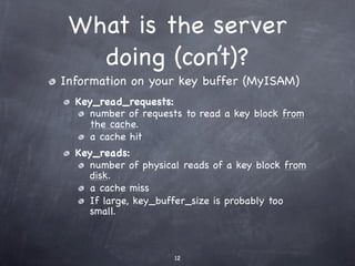 What is the server
   doing (con’t)?
Information on your key buffer (MyISAM)
  Key_read_requests:
     number of requests to read a key block from
     the cache.
     a cache hit
  Key_reads:
     number of physical reads of a key block from
     disk.
     a cache miss
     If large, key_buffer_size is probably too
     small.



                      12
 
