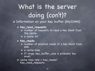 What is the server
   doing (con’t)?
Information on your key buffer (MyISAM)
  Key_read_requests:
     number of requests to read a key block from
     the cache.
     a cache hit
  Key_reads:
     number of physical reads of a key block from
     disk.
     a cache miss
     If large, key_buffer_size is probably too
     small.
  cache miss rate = Key_reads/
  Key_read_requests.

                      12
 