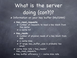 What is the server
   doing (con’t)?
Information on your key buffer (MyISAM)
  Key_read_requests:
     number of requests to read a key block from
     the cache.
     a cache hit
  Key_reads:
     number of physical reads of a key block from
     disk.
     a cache miss
     If large, key_buffer_size is probably too
     small.
  cache miss rate = Key_reads/
  Key_read_requests.
  Key buffer efﬁciency: 1 – cache miss rate
                      12
 