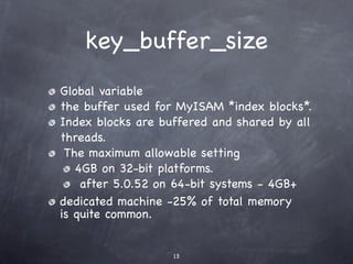 key_buffer_size
Global variable
the buffer used for MyISAM *index blocks*.
Index blocks are buffered and shared by all
threads.
 The maximum allowable setting
   4GB on 32-bit platforms.
    after 5.0.52 on 64-bit systems - 4GB+
dedicated machine -25% of total memory
is quite common.


                   13
 