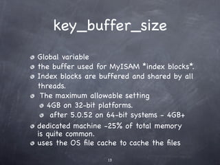 key_buffer_size
Global variable
the buffer used for MyISAM *index blocks*.
Index blocks are buffered and shared by all
threads.
 The maximum allowable setting
   4GB on 32-bit platforms.
    after 5.0.52 on 64-bit systems - 4GB+
dedicated machine -25% of total memory
is quite common.
uses the OS ﬁle cache to cache the ﬁles

                   13
 